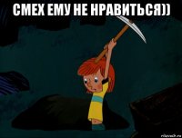 смех ему не нравиться)) 