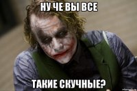 ну че вы все такие скучные?