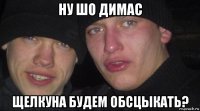 ну шо димас щелкуна будем обсцыкать?