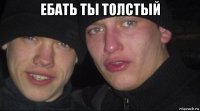 ебать ты толстый 