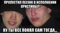 пропустил песню в исполнении кристины? ну ты все понял сам тогда...