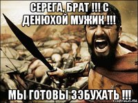 серега, брат !!! с денюхой мужик !!! мы готовы зэбухать !!!