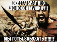 серега, брат !!! с денюхой мужик !!! мы готы забухать !!!!!!!