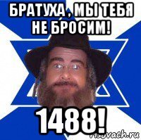 братуха , мы тебя не бросим! 1488!