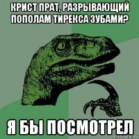 крист прат, разрывающий пополам тирекса зубами? я бы посмотрел