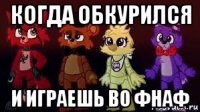 когда обкурился и играешь во фнаф