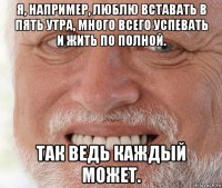 я, например, люблю вставать в пять утра, много всего успевать и жить по полной. так ведь каждый может.