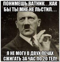 понимешь,ватник. . .как бы ты мне не льстил. . . я не могу в двух печах сжигать за час по 20 тел!