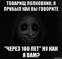 товарищ полковник, я прибыл как вы говорите "через 100 лет" ну как я вам?