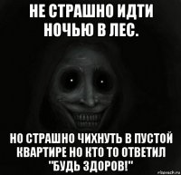 не страшно идти ночью в лес. но страшно чихнуть в пустой квартире но кто то ответил "будь здоров!"