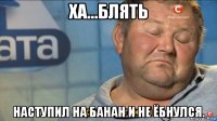 ха...блять наступил на банан и не ёбнулся.