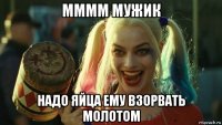 мммм мужик надо яйца ему взорвать молотом