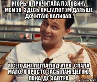 игорь, я прочитала половину мемов, здесь пишу,потом дальше дочитаю написав, я сегодня легла под утро, спала мало, я просто засыпаю,целую, пока, до завтра