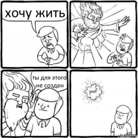 хочу жить ты для этого не создан