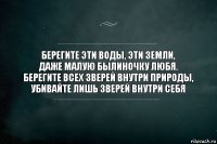 Берегите эти воды, эти земли,
Даже малую былиночку любя.
Берегите всех зверей внутри природы,
Убивайте лишь зверей внутри себя