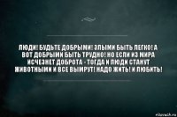 Люди! Будьте добрыми! Злыми быть легко! А вот добрыми быть трудно! Но если из мира исчезнет доброта - тогда и люди станут животными и все вымрут! Надо жить! И любить!