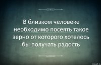 В близком человеке необходимо посеять такое зерно от которого хотелось бы получать радость