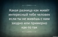 Какая разница как живёт интересный тебе человек если ты не живёшь с ним заодно или примерно как-то так