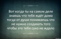 Вот когда ты на самом деле знаешь что тебя ждёт дома тогда от души понимаешь что не нужно создавать того чтобы это тебя суко не ждало