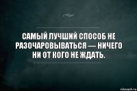 Самый лучший способ не разочаровываться — ничего ни от кого не ждать.