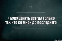 Я буду ценить всегда только тех, кто со мной до последнего