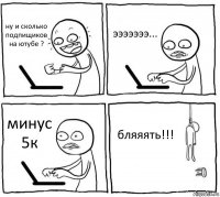 ну и сколько подпищиков на ютубе ? эээээээ... минус 5к бляяять!!!