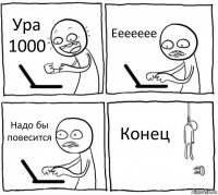 Ура 1000 Еееееее Надо бы повесится Конец