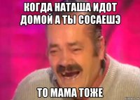 когда наташа идот домой а ты сосаешэ то мама тоже