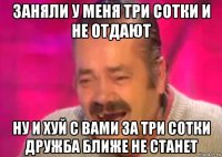 заняли у меня три сотки и не отдают ну и хуй с вами за три сотки дружба ближе не станет