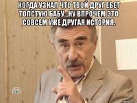 когда узнал что твой друг ебет толстую бабу...ну впрочем это совсем уже другая история. 