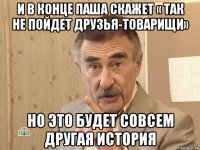 и в конце паша скажет « так не пойдет друзья-товарищи» но это будет совсем другая история