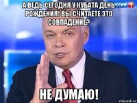 а ведь сегодня у кубата день рождения! вы считаете это совпадение? не думаю!