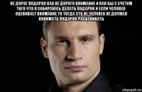 не дорог подарок как не дорого внимание и как бы с учетом того что я собираюсь делать подарок и если человек оценивает внимание то тогда это не человек не должен понимать подарок расценивать 