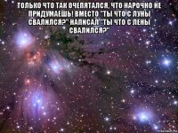 только что так очепятался, что нарочно не придумаешь! вместо "ты что с луны свалился?" написал "ты что с лены свалился?" 