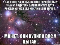 у вас никогда не сбываются гороскопы? значит родители вам врали про дату рождения. может, они сами ее не знают. может, они купили вас у цыган.