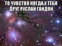 то чувство когда у тебя друг руслан гандон 