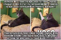 ублюдок мать тваю а ну иди сюда ты говно собачье! слышал ко мне лезть?! ты гад вонючий мать тваю!ну. ну иди сюда! попробуй меня трахнуть! иди идиот! трахать тебя и всю твою семью! дерьмо собачье жлоб вонючий дерьмо! сука падла! иди сюда ты мерзавец негодяй гад! иди сюда ты говно жопа!!!!!!!!!!!!!!!!