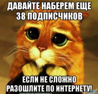 давайте наберем еще 38 подписчиков если не сложно разошлите по интернету!