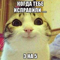 когда тебе исправили .... 3 на 5