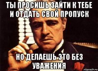 ты просишь зайти к тебе и отдать свой пропуск но делаешь это без уважения