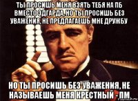 ты просишь меня взять тебя на пб вместо эдгарда, но ты просишь без уважения, не предлагаешь мне дружбу но ты просишь без уважения, не называешь меня крестный - пм