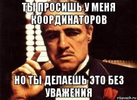 ты просишь у меня координаторов но ты делаешь это без уважения