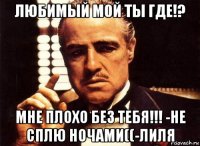 любимый мой ты где!? мне плохо без тебя!!! -не сплю ночами((-лиля