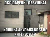 псс парень (девушка) ипишка акульих слез не интересует?