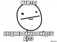 мам ты когда из ванны вийдеш а???