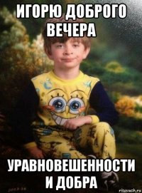 игорю доброго вечера уравновешенности и добра