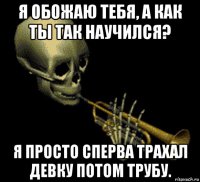 я обожаю тебя, а как ты так научился? я просто сперва трахал девку потом трубу.