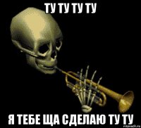 ту ту ту ту я тебе ща сделаю ту ту