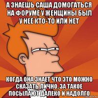 а знаешь саша домогаться на форуме у женщины был у неё кто-то или нет когда она знает что это можно сказать лично, за такое посылают далеко и надолго