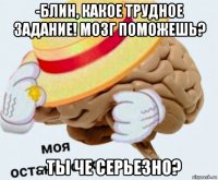 -блин, какое трудное задание! мозг поможешь? - ты че серьезно?